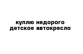 куплю недорого детское автокресло